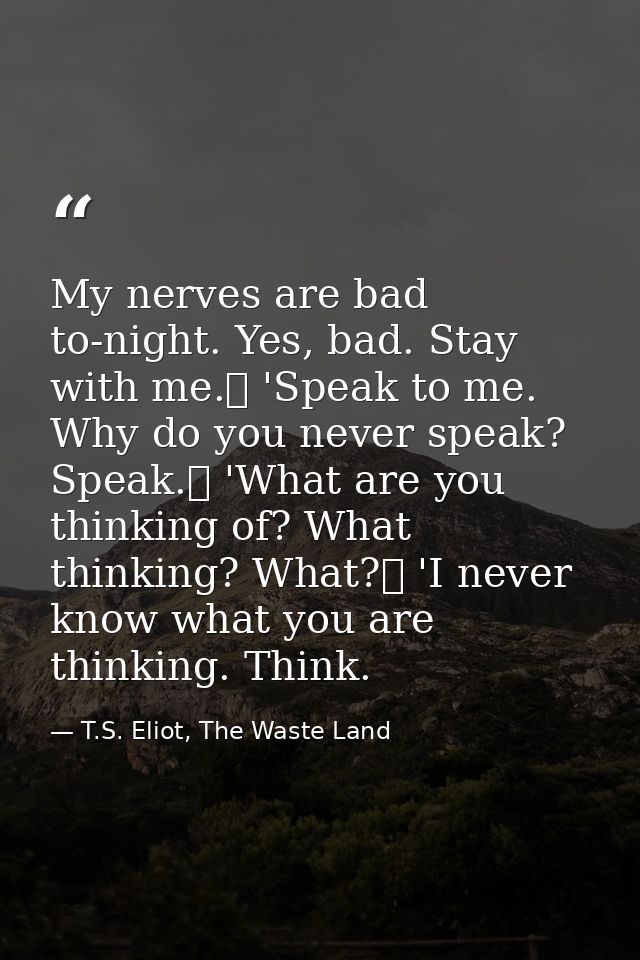 My nerves are bad to-night. Yes, bad. Stay with me.	 'Speak to me. Why do you never speak? Speak.	 'What are you thinkin — T.S. Eliot, The Waste Land