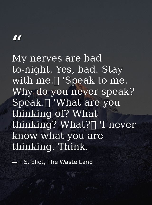My nerves are bad to-night. Yes, bad. Stay with me.	 'Speak to me. Why do you never speak? Speak.	 'What are you thinkin — T.S. Eliot, The Waste Land