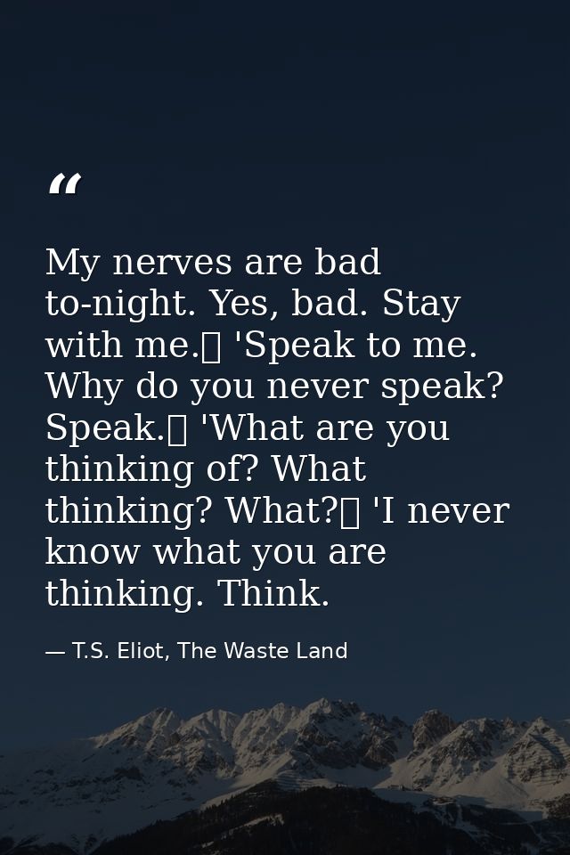 My nerves are bad to-night. Yes, bad. Stay with me.	 'Speak to me. Why do you never speak? Speak.	 'What are you thinkin — T.S. Eliot, The Waste Land