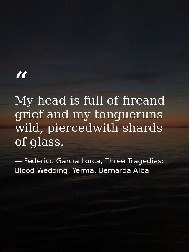 My head is full of fireand grief and my tongueruns wild, piercedwith shards of glass. — Federico García Lorca, Three Tragedies: Blood Wedding, Yerma, Bernarda Alba