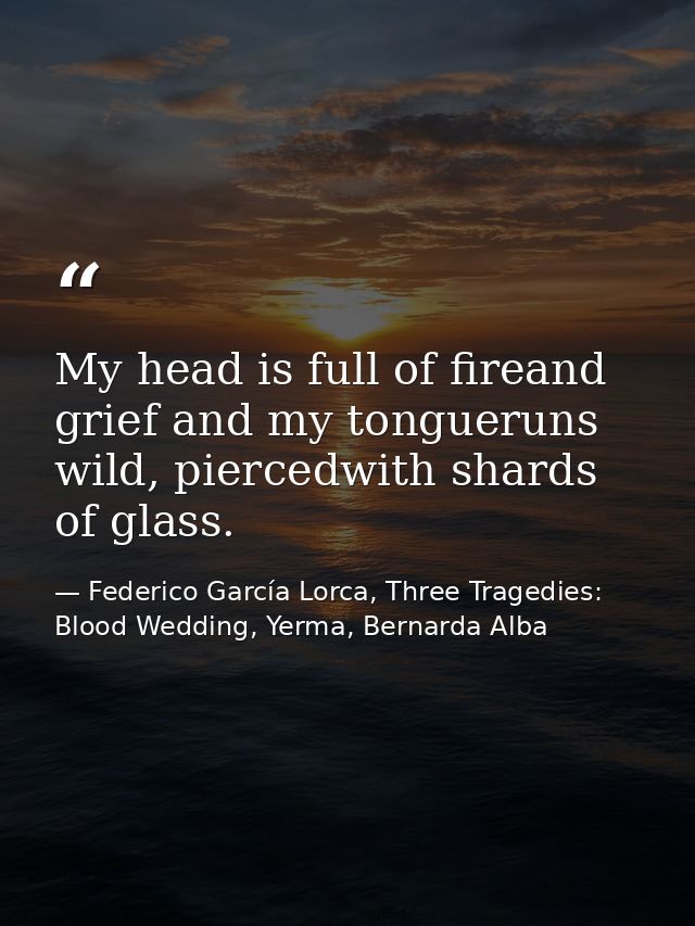 My head is full of fireand grief and my tongueruns wild, piercedwith shards of glass. — Federico García Lorca, Three Tragedies: Blood Wedding, Yerma, Bernarda Alba
