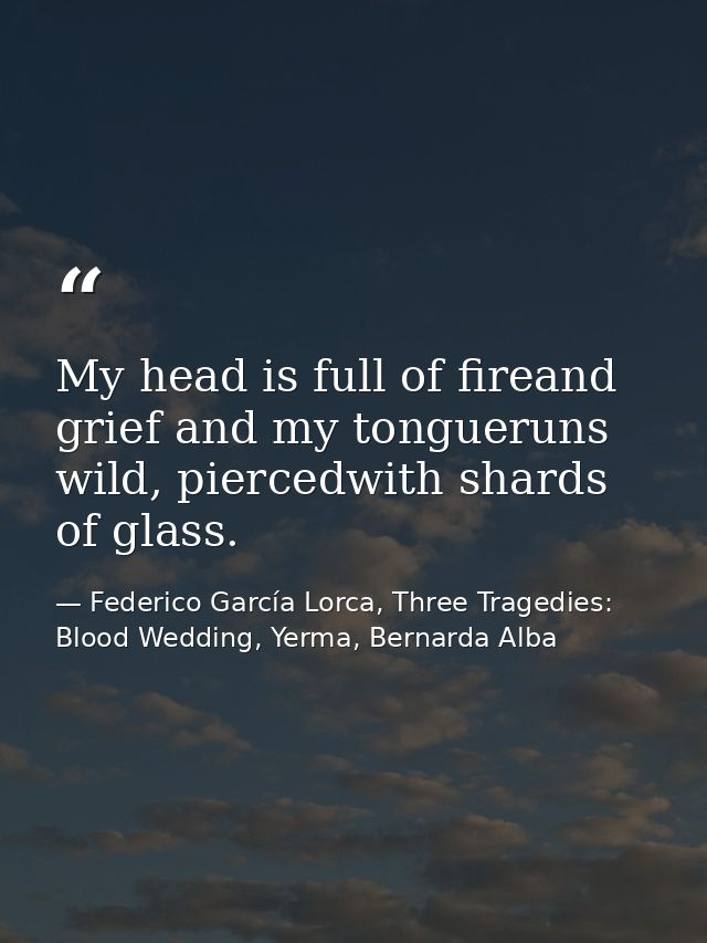 My head is full of fireand grief and my tongueruns wild, piercedwith shards of glass. — Federico García Lorca, Three Tragedies: Blood Wedding, Yerma, Bernarda Alba