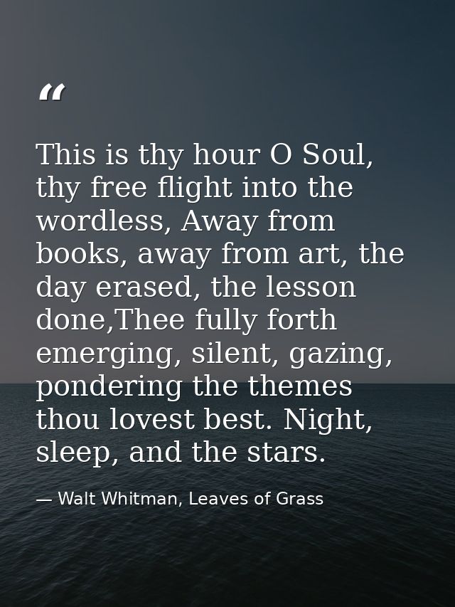 This is thy hour O Soul, thy free flight into the wordless, Away from books, away from art, the day erased, the lesson d — Walt Whitman, Leaves of Grass