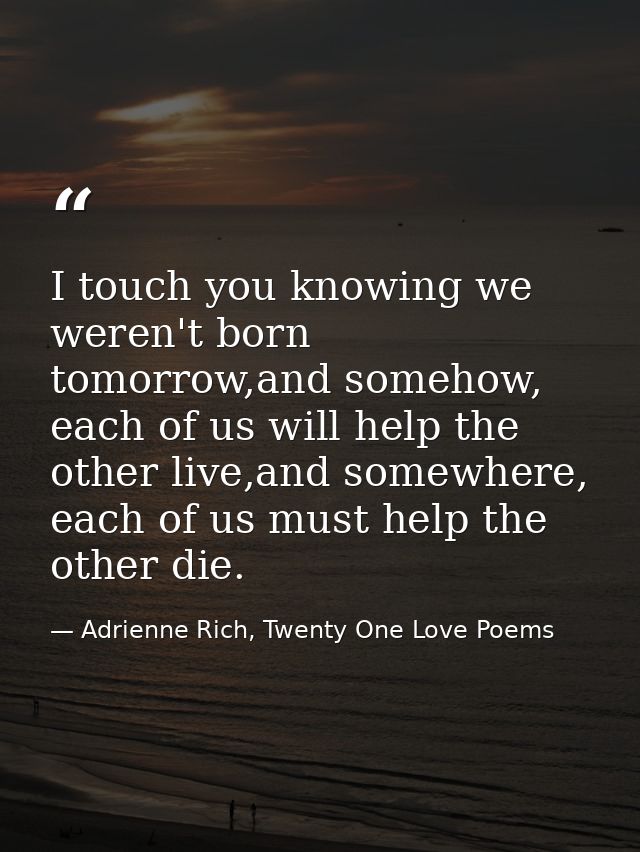 I touch you knowing we weren't born tomorrow,and somehow, each of us will help the other live,and somewhere, each of us  — Adrienne Rich, Twenty One Love Poems