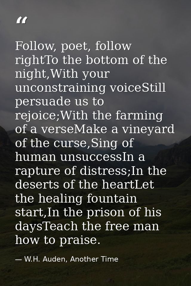 Follow, poet, follow rightTo the bottom of the night,With your unconstraining voiceStill persuade us to rejoice;With the — W.H. Auden, Another Time