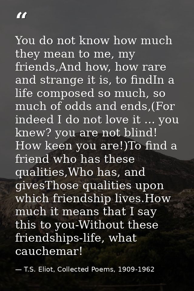 You do not know how much they mean to me, my friends,And how, how rare and strange it is, to findIn a life composed so m — T.S. Eliot, Collected Poems, 1909-1962