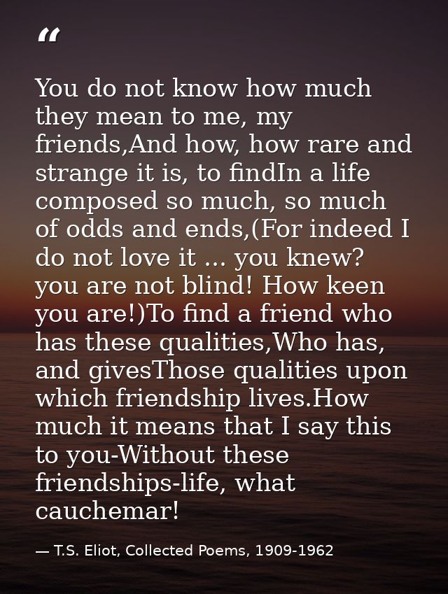 You do not know how much they mean to me, my friends,And how, how rare and strange it is, to findIn a life composed so m — T.S. Eliot, Collected Poems, 1909-1962