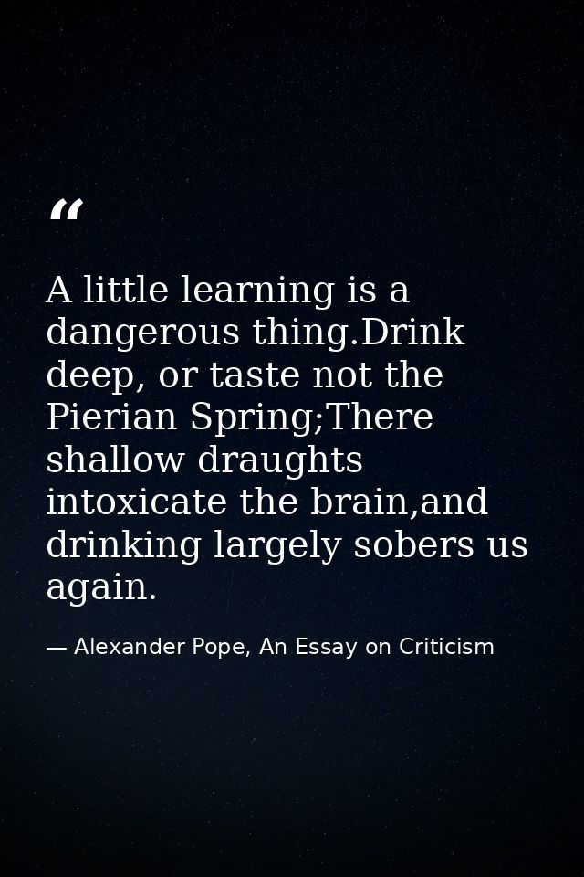 A little learning is a dangerous thing.Drink deep, or taste not the Pierian Spring;There shallow draughts intoxicate the — Alexander Pope, An Essay on Criticism