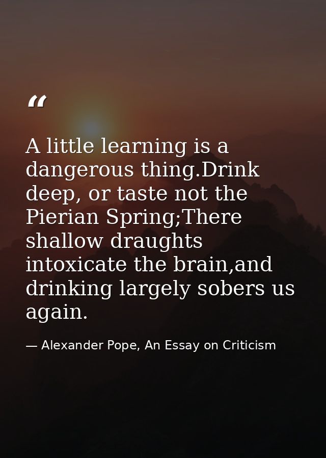 A little learning is a dangerous thing.Drink deep, or taste not the Pierian Spring;There shallow draughts intoxicate the — Alexander Pope, An Essay on Criticism