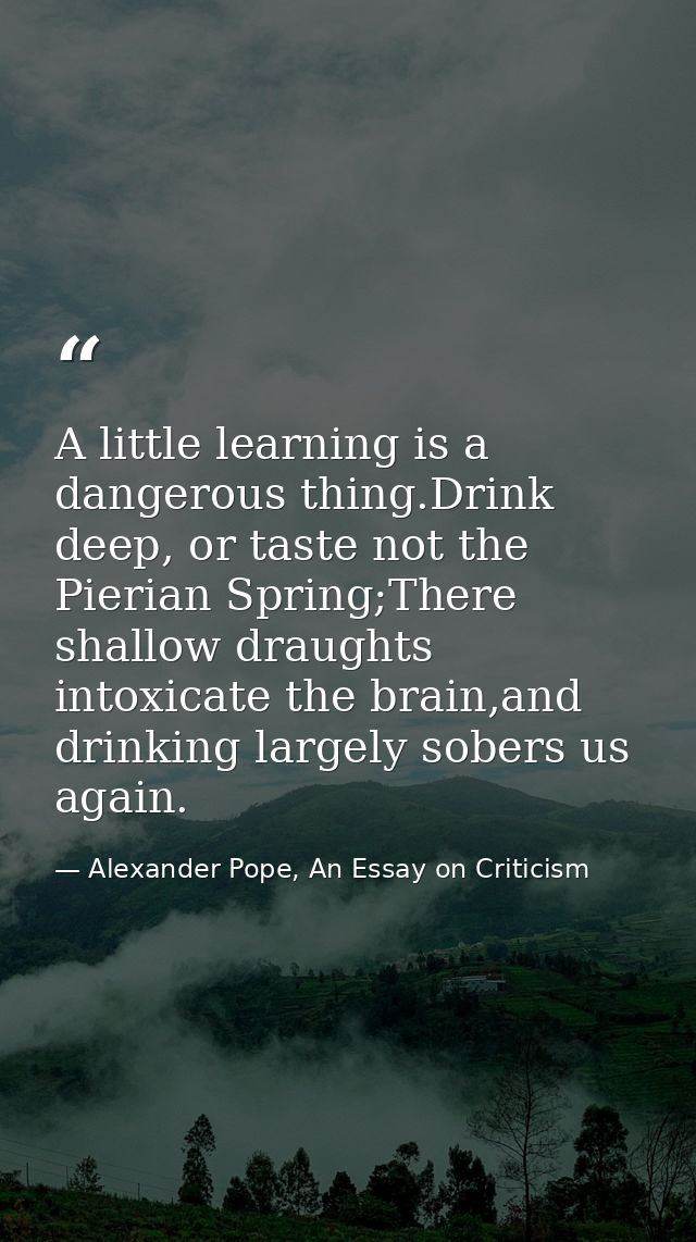 A little learning is a dangerous thing.Drink deep, or taste not the Pierian Spring;There shallow draughts intoxicate the — Alexander Pope, An Essay on Criticism