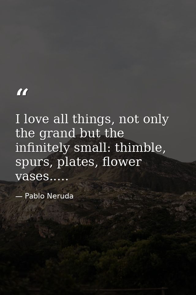 I love all things, not only the grand but the infinitely small: thimble, spurs, plates, flower vases..... — Pablo Neruda