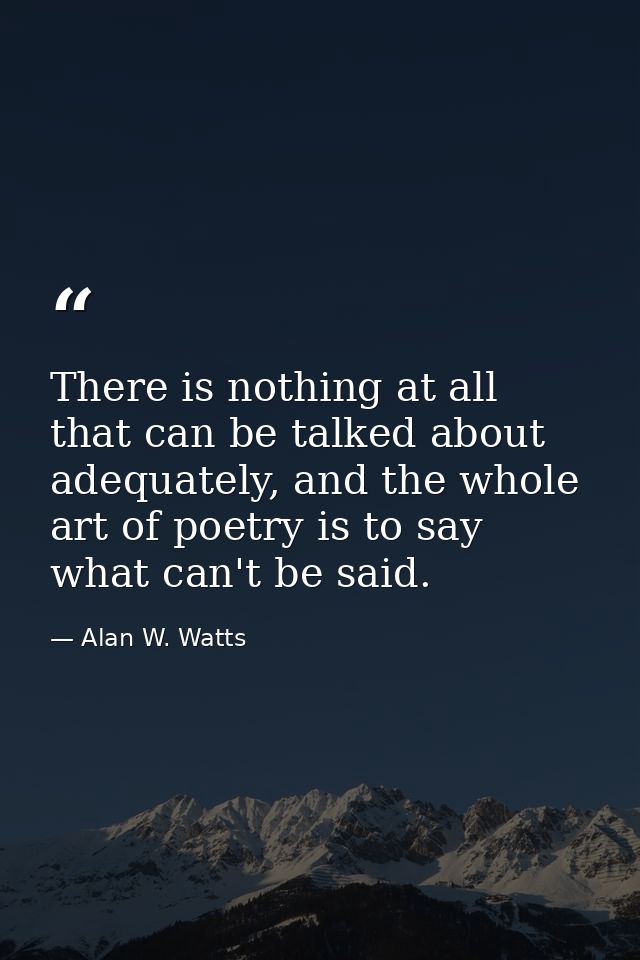 There is nothing at all that can be talked about adequately, and the whole art of poetry is to say what can't be said. — Alan W. Watts