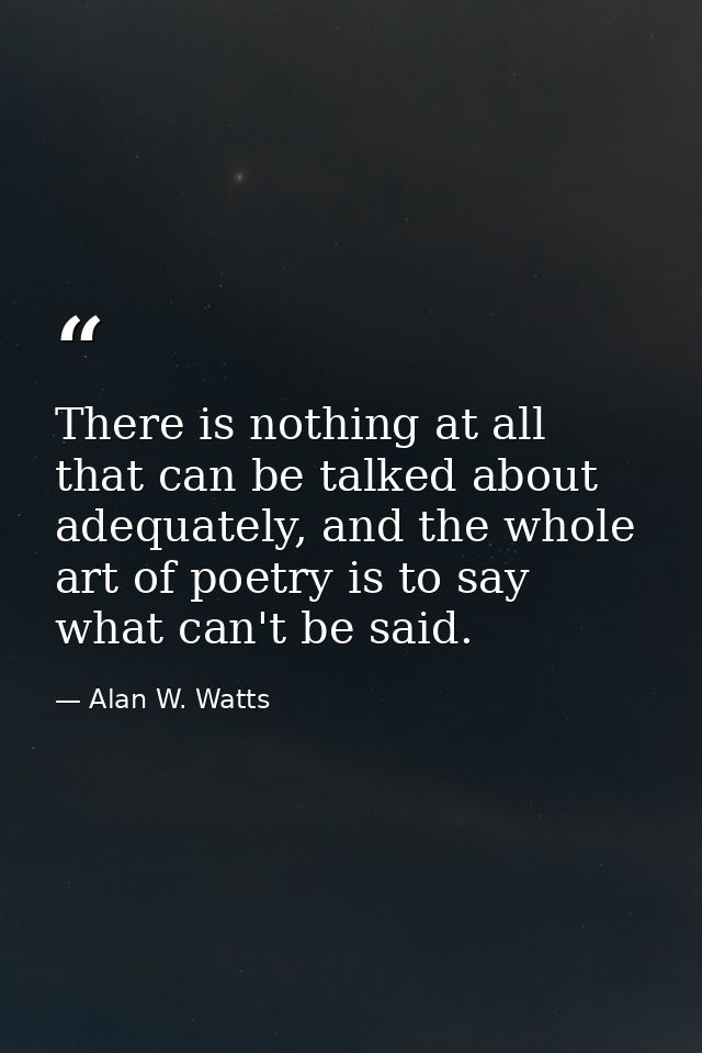 There is nothing at all that can be talked about adequately, and the whole art of poetry is to say what can't be said. — Alan W. Watts