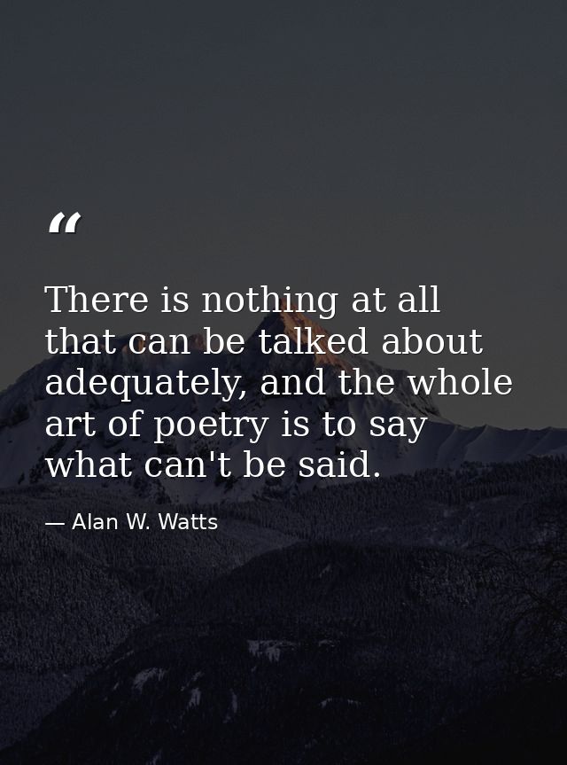 There is nothing at all that can be talked about adequately, and the whole art of poetry is to say what can't be said. — Alan W. Watts