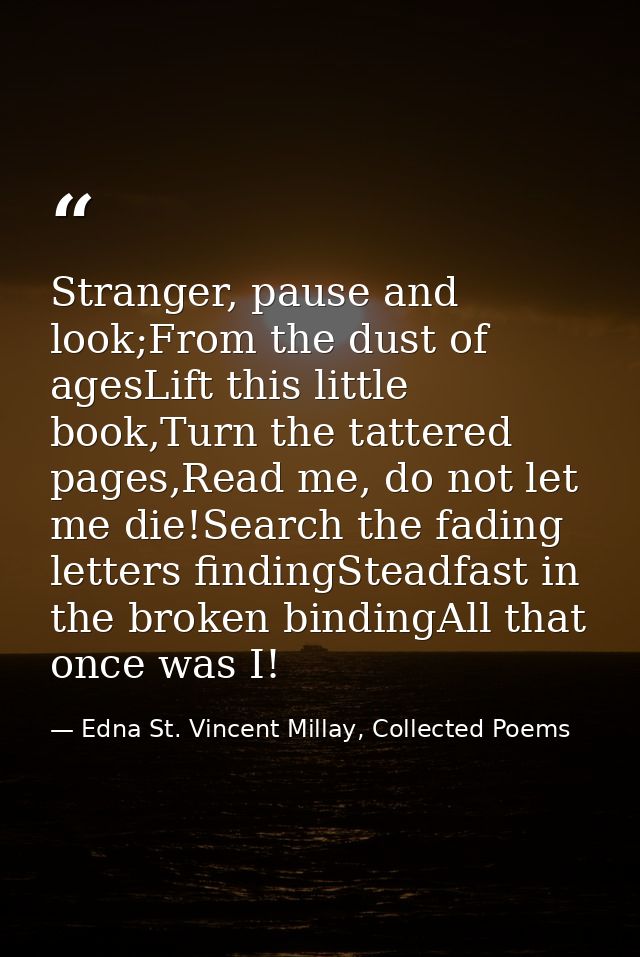 Stranger, pause and look;From the dust of agesLift this little book,Turn the tattered pages,Read me, do not let me die!S — Edna St. Vincent Millay, Collected Poems