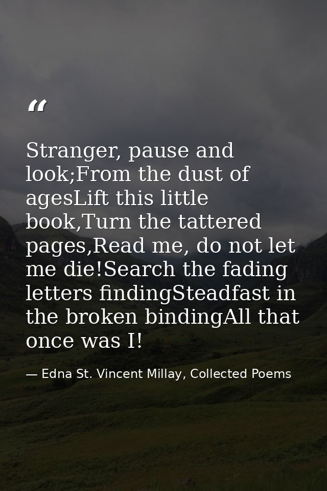 Stranger, pause and look;From the dust of agesLift this little book,Turn the tattered pages,Read me, do not let me die!S — Edna St. Vincent Millay, Collected Poems