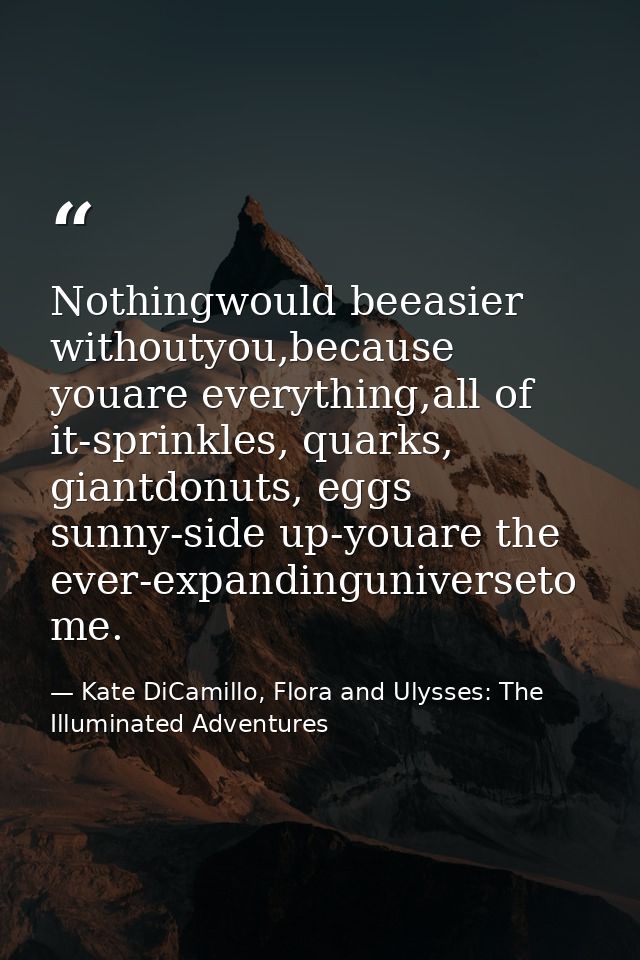 Nothingwould beeasier withoutyou,because youare everything,all of it-sprinkles, quarks, giantdonuts, eggs sunny-side up- — Kate DiCamillo, Flora and Ulysses: The Illuminated Adventures