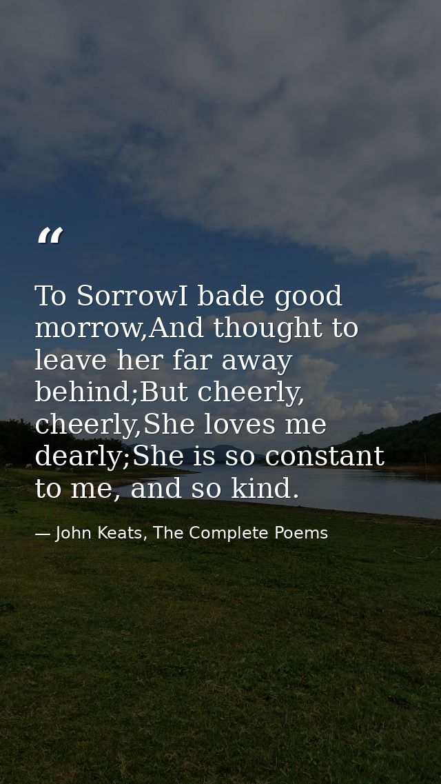 To SorrowI bade good morrow,And thought to leave her far away behind;But cheerly, cheerly,She loves me dearly;She is so  — John Keats, The Complete Poems