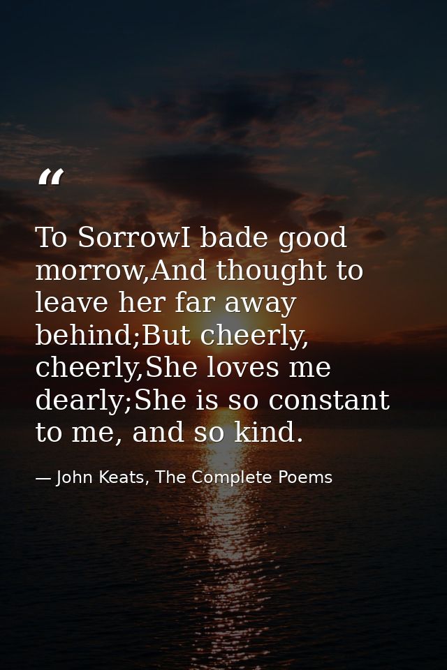 To SorrowI bade good morrow,And thought to leave her far away behind;But cheerly, cheerly,She loves me dearly;She is so  — John Keats, The Complete Poems