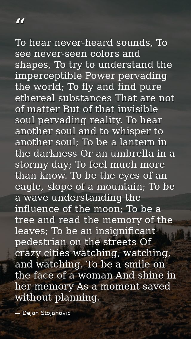 To hear never-heard sounds, To see never-seen colors and shapes, To try to understand the imperceptible Power pervading  — Dejan Stojanovic