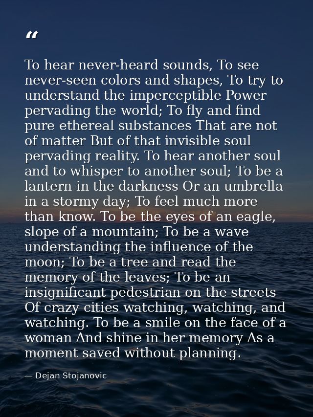 To hear never-heard sounds, To see never-seen colors and shapes, To try to understand the imperceptible Power pervading  — Dejan Stojanovic