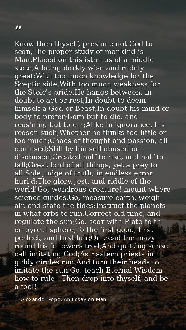 Know then thyself, presume not God to scan,The proper study of mankind is Man.Placed on this isthmus of a middle state,A — Alexander Pope, An Essay on Man