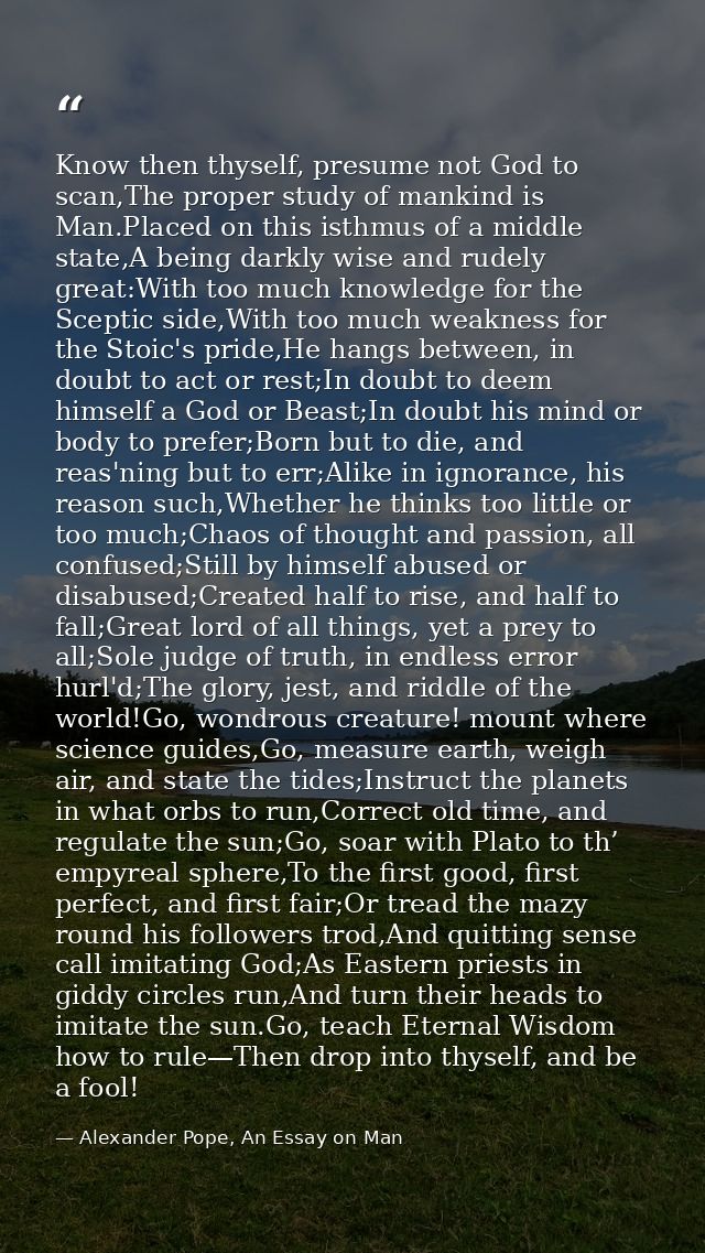 Know then thyself, presume not God to scan,The proper study of mankind is Man.Placed on this isthmus of a middle state,A — Alexander Pope, An Essay on Man