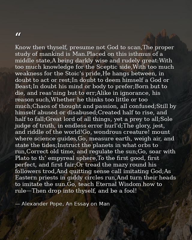Know then thyself, presume not God to scan,The proper study of mankind is Man.Placed on this isthmus of a middle state,A — Alexander Pope, An Essay on Man