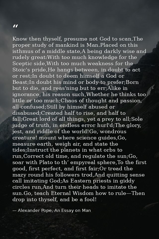 Know then thyself, presume not God to scan,The proper study of mankind is Man.Placed on this isthmus of a middle state,A — Alexander Pope, An Essay on Man