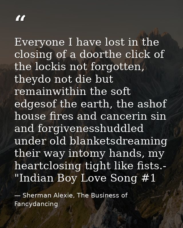Everyone I have lost in the closing of a doorthe click of the lockis not forgotten, theydo not die but remainwithin the  — Sherman Alexie, The Business of Fancydancing