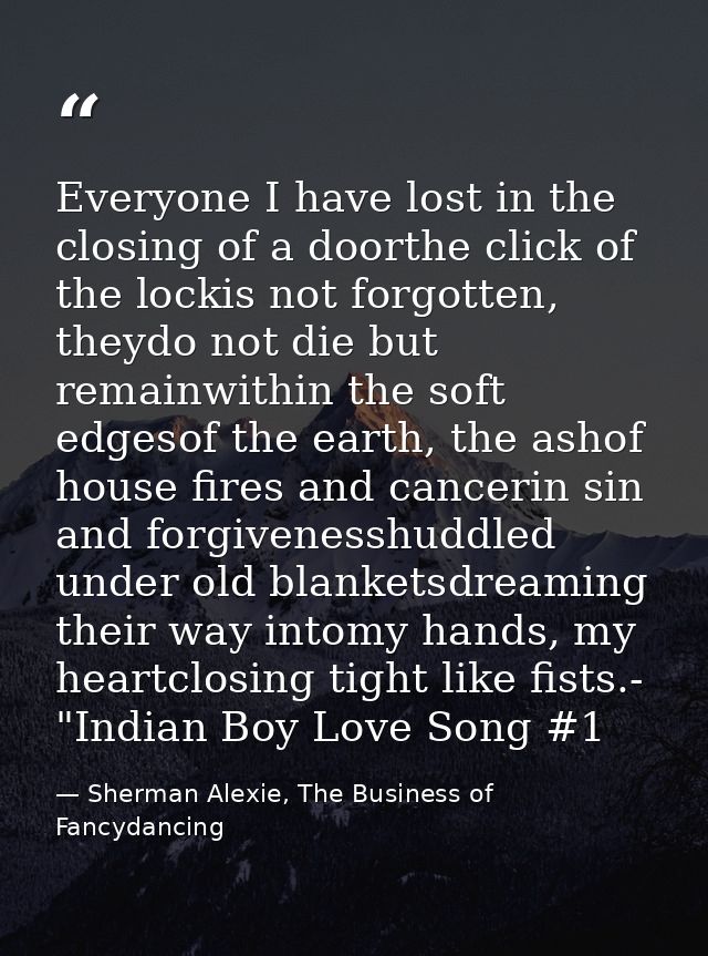 Everyone I have lost in the closing of a doorthe click of the lockis not forgotten, theydo not die but remainwithin the  — Sherman Alexie, The Business of Fancydancing