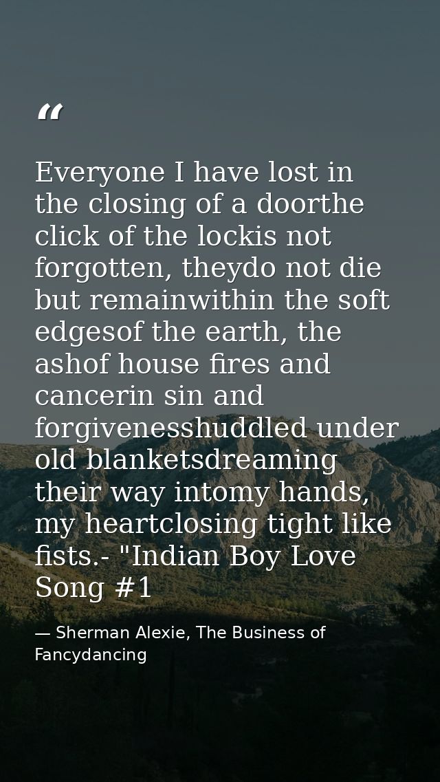 Everyone I have lost in the closing of a doorthe click of the lockis not forgotten, theydo not die but remainwithin the  — Sherman Alexie, The Business of Fancydancing