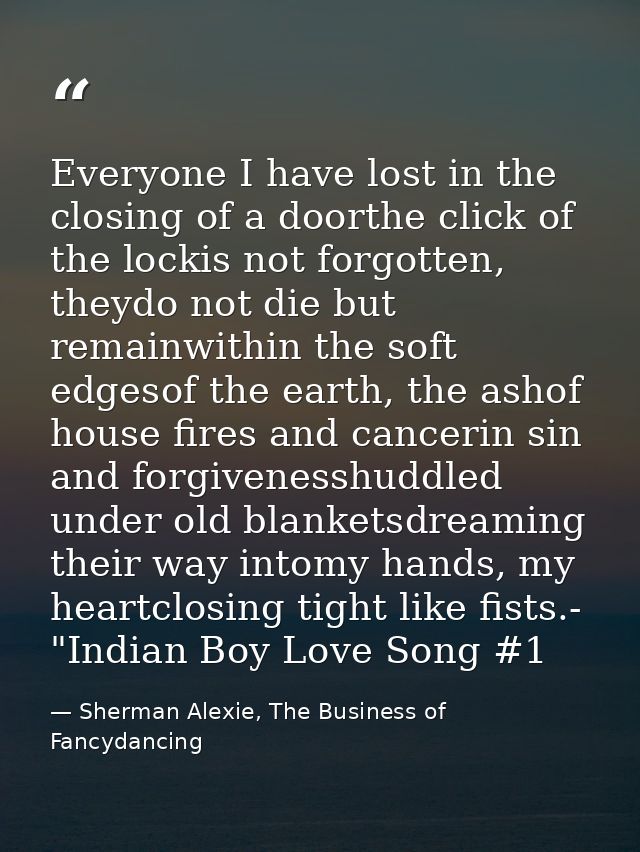 Everyone I have lost in the closing of a doorthe click of the lockis not forgotten, theydo not die but remainwithin the  — Sherman Alexie, The Business of Fancydancing