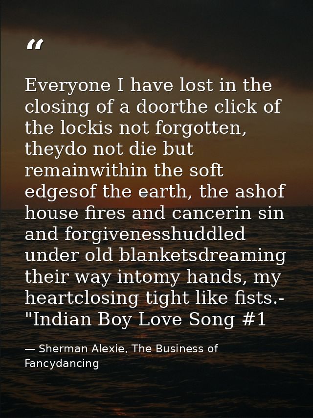 Everyone I have lost in the closing of a doorthe click of the lockis not forgotten, theydo not die but remainwithin the  — Sherman Alexie, The Business of Fancydancing