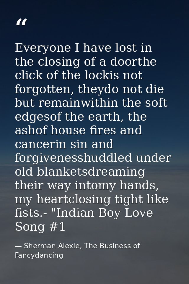 Everyone I have lost in the closing of a doorthe click of the lockis not forgotten, theydo not die but remainwithin the  — Sherman Alexie, The Business of Fancydancing