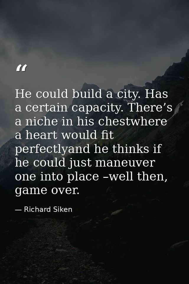 He could build a city. Has a certain capacity. There’s a niche in his chestwhere a heart would fit perfectlyand he think — Richard Siken