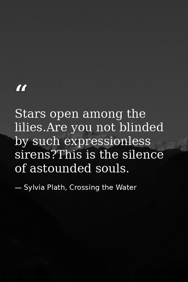 Stars open among the lilies.Are you not blinded by such expressionless sirens?This is the silence of astounded souls. — Sylvia Plath, Crossing the Water