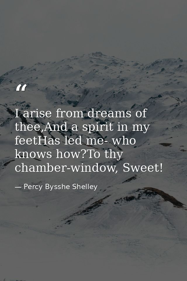 I arise from dreams of thee,And a spirit in my feetHas led me- who knows how?To thy chamber-window, Sweet! — Percy Bysshe Shelley