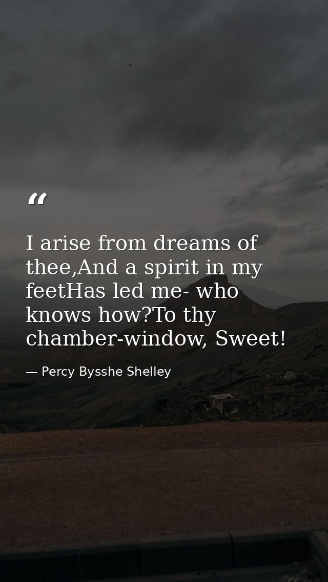 I arise from dreams of thee,And a spirit in my feetHas led me- who knows how?To thy chamber-window, Sweet! — Percy Bysshe Shelley