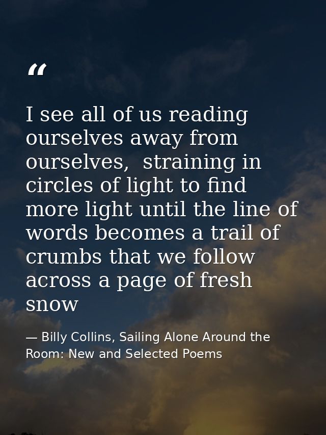I see all of us reading ourselves away from ourselves,  straining in circles of light to find more light until the line  — Billy Collins, Sailing Alone Around the Room: New and Selected Poems