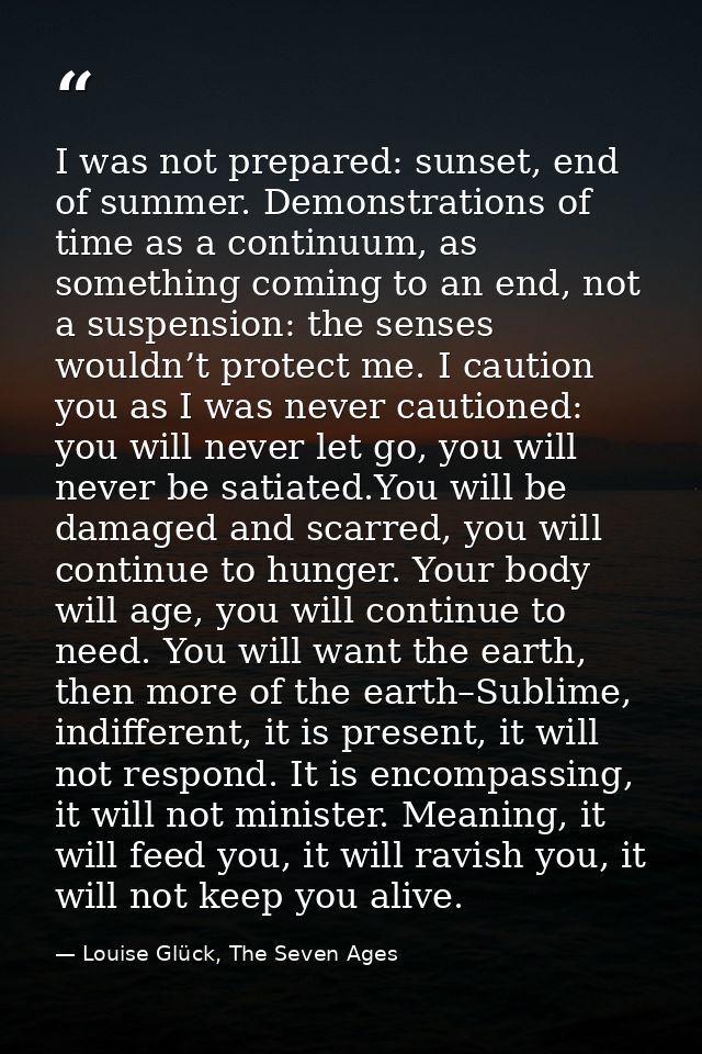 I was not prepared: sunset, end of summer. Demonstrations of time as a continuum, as something coming to an end, not a s — Louise Glück, The Seven Ages