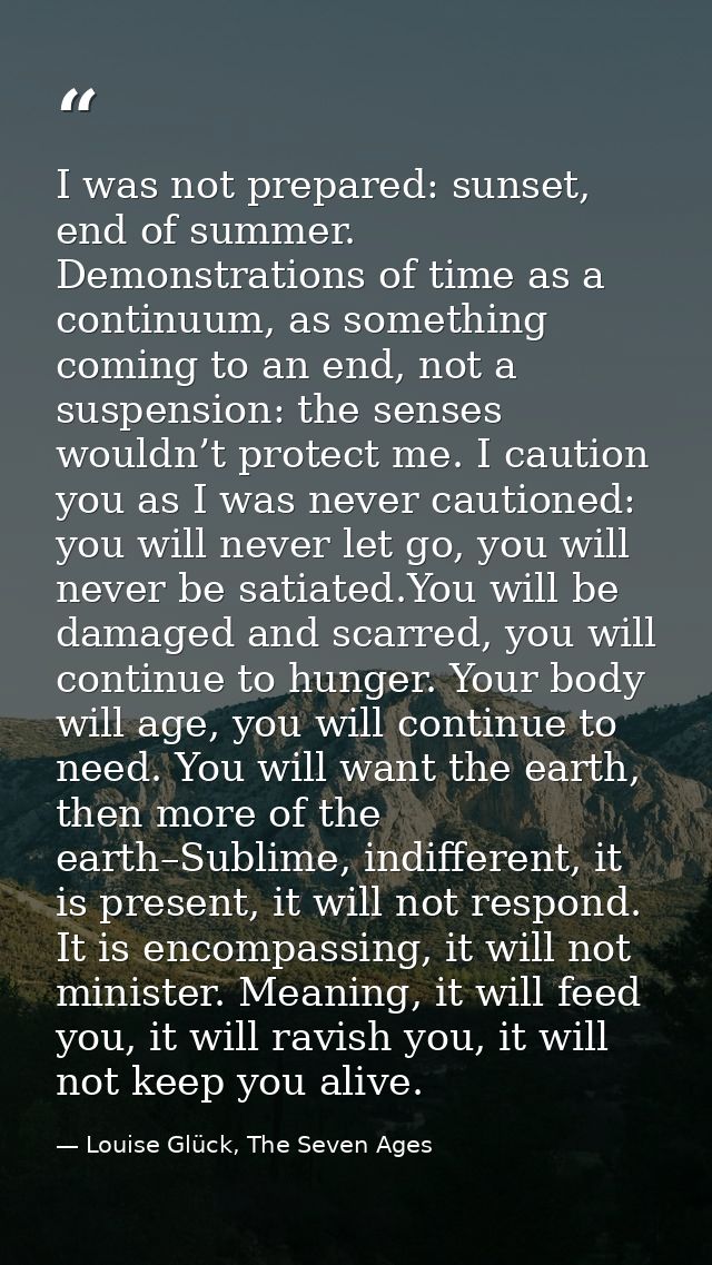 I was not prepared: sunset, end of summer. Demonstrations of time as a continuum, as something coming to an end, not a s — Louise Glück, The Seven Ages