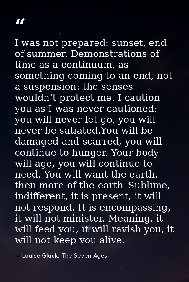 I was not prepared: sunset, end of summer. Demonstrations of time as a continuum, as something coming to an end, not a s — Louise Glück, The Seven Ages