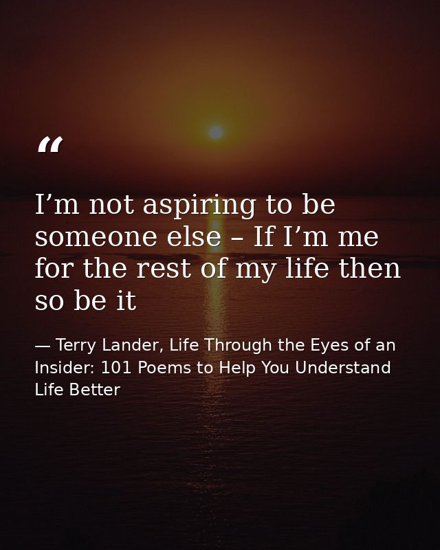 I’m not aspiring to be someone else – If I’m me for the rest of my life then so be it — Terry Lander, Life Through the Eyes of an Insider: 101 Poems to Help You Understand Life Better