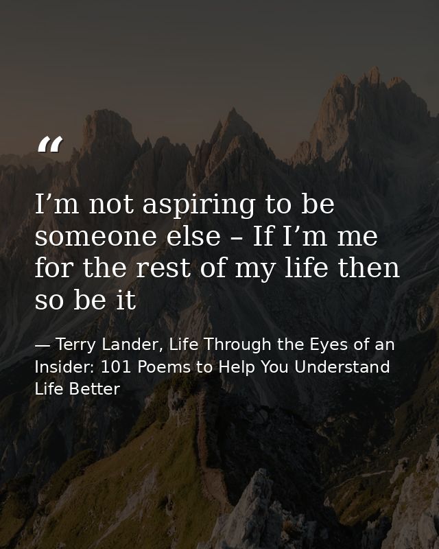 I’m not aspiring to be someone else – If I’m me for the rest of my life then so be it — Terry Lander, Life Through the Eyes of an Insider: 101 Poems to Help You Understand Life Better