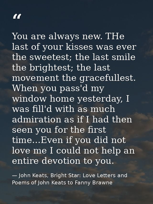 You are always new. THe last of your kisses was ever the sweetest; the last smile the brightest; the last movement the g — John Keats, Bright Star: Love Letters and Poems of John Keats to Fanny Brawne