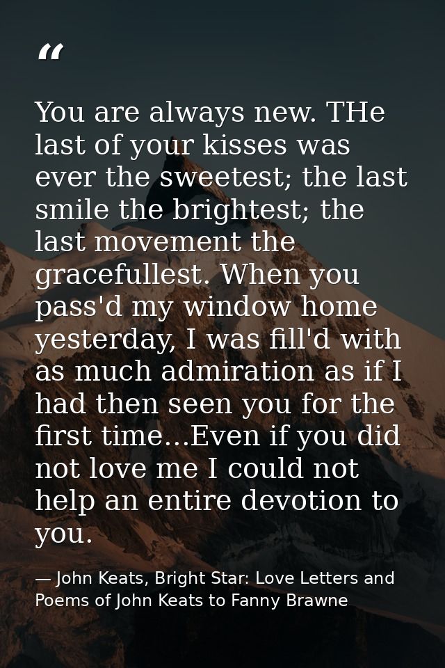 You are always new. THe last of your kisses was ever the sweetest; the last smile the brightest; the last movement the g — John Keats, Bright Star: Love Letters and Poems of John Keats to Fanny Brawne