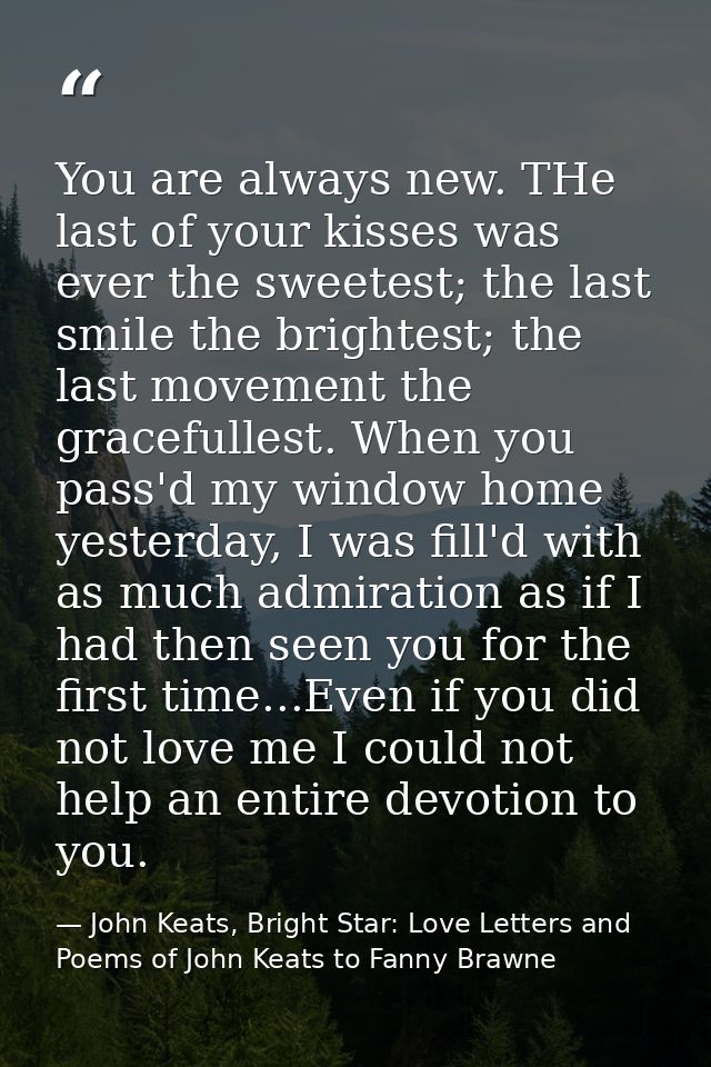 You are always new. THe last of your kisses was ever the sweetest; the last smile the brightest; the last movement the g — John Keats, Bright Star: Love Letters and Poems of John Keats to Fanny Brawne