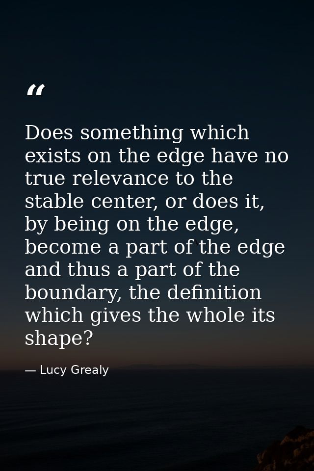Does something which exists on the edge have no true relevance to the stable center, or does it, by being on the edge, b — Lucy Grealy