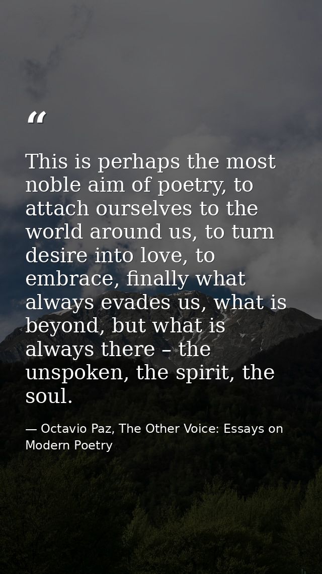 This is perhaps the most noble aim of poetry, to attach ourselves to the world around us, to turn desire into love, to e — Octavio Paz, The Other Voice: Essays on Modern Poetry